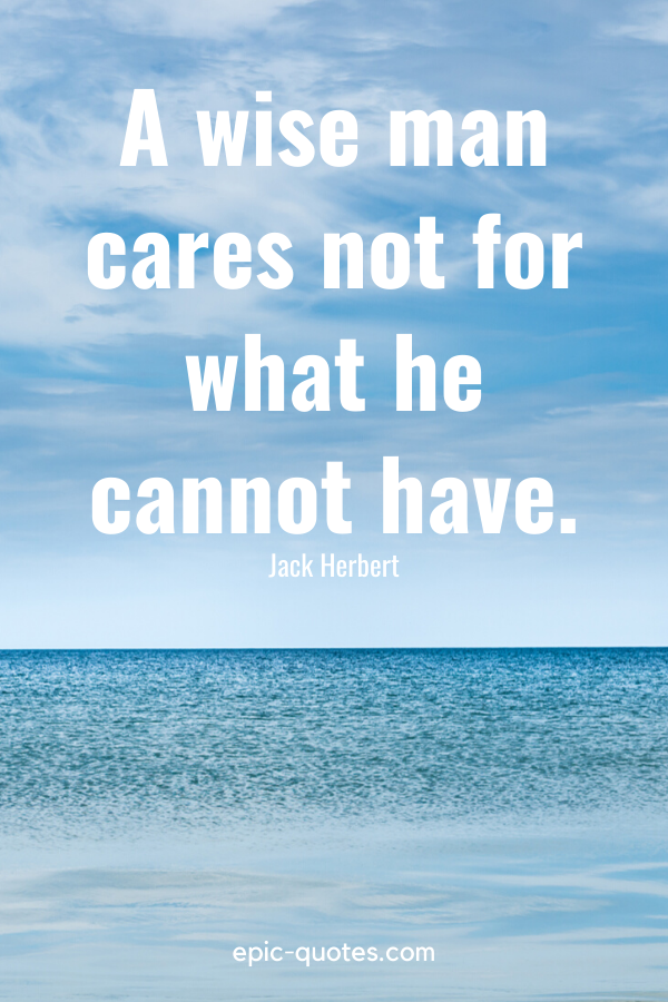 “A wise man cares not for what he cannot have.” -Jack Herbert