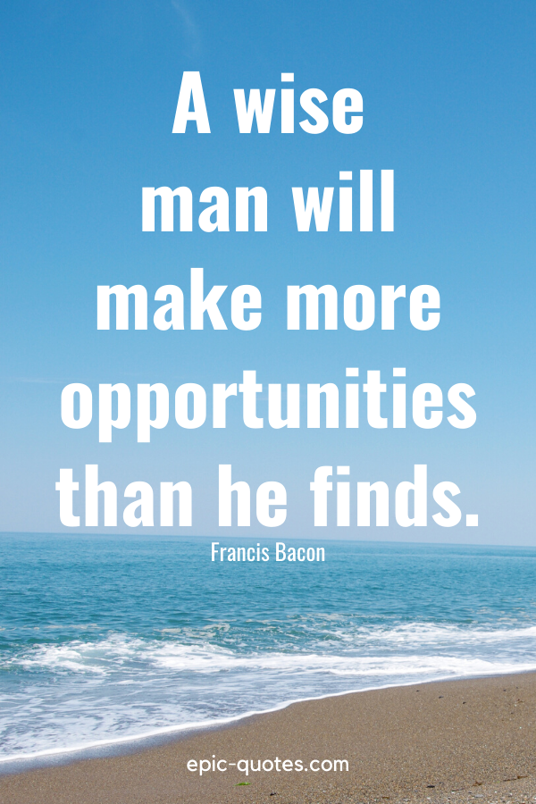 “A wise man will make more opportunities than he finds.” -Francis Bacon