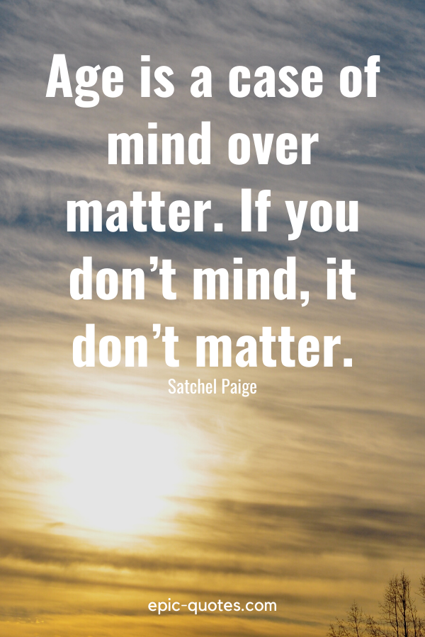 “Age is a case of mind over matter. If you don’t mind, it don’t matter.” -Satchel Paige