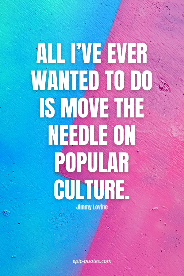 All I’ve ever wanted to do is move the needle on popular culture. -Jimmy Lovine