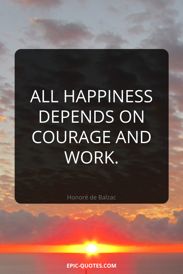 All happiness depends on courage and work. -Honoré de Balzac