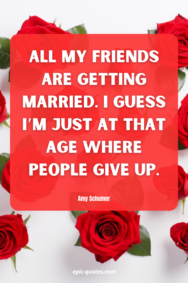 All my friends are getting married. I guess I’m just at that age where people give up. Amy Schumer