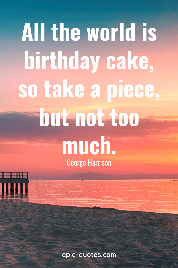 “All the world is birthday cake, so take a piece, but not too much.” -George Harrison