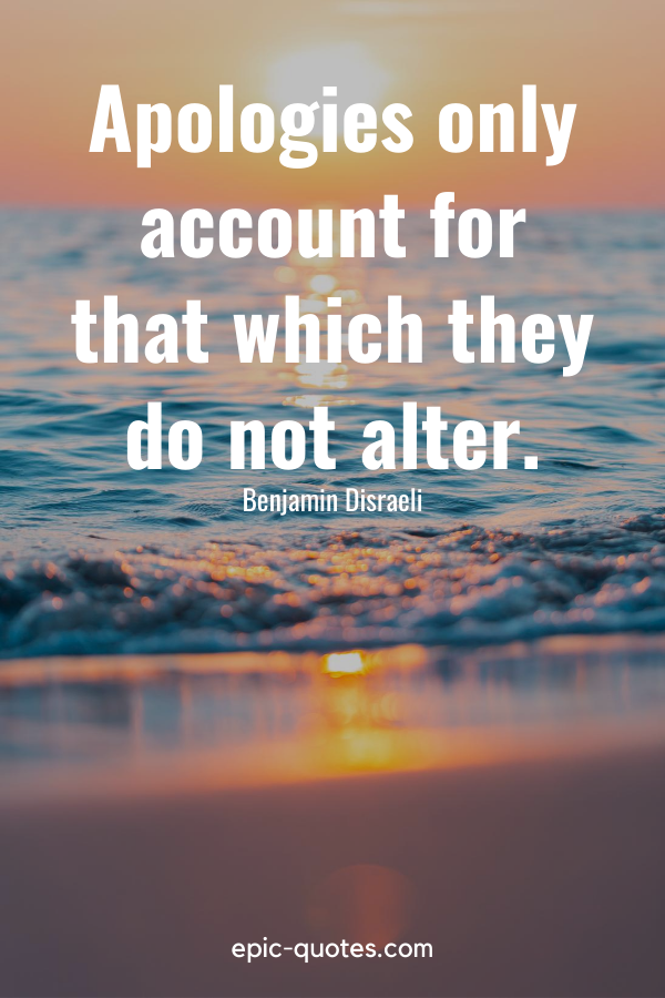 “Apologies only account for that which they do not alter.” -Benjamin Disraeli