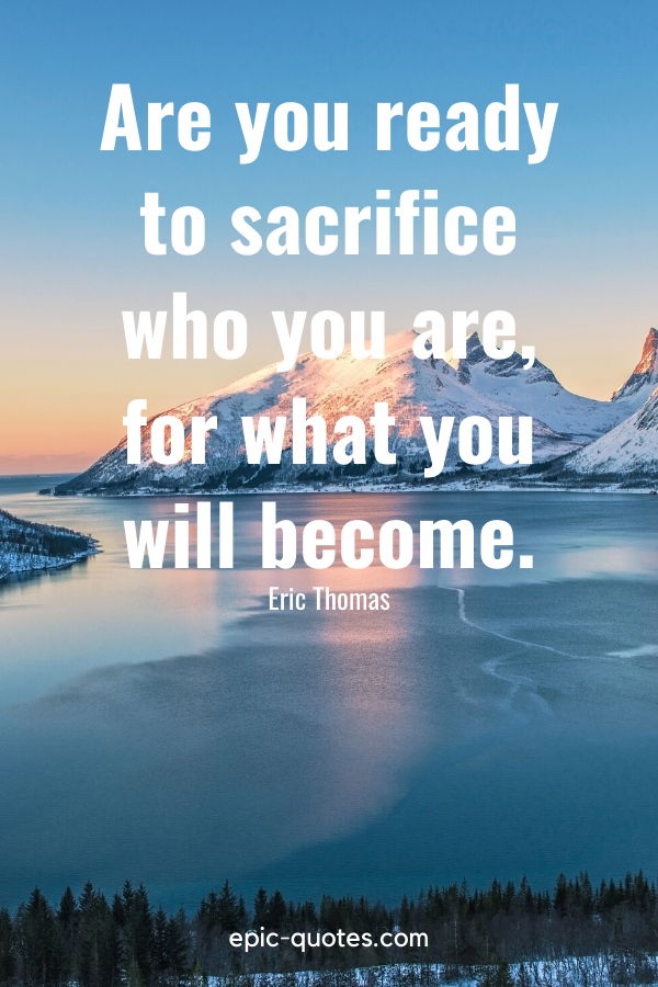 “Are you ready to sacrifice who you are, for what you will become.” -Eric Thomas