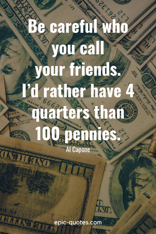 “Be careful who you call your friends. I’d rather have 4 quarters than 100 pennies.” -Al Capone