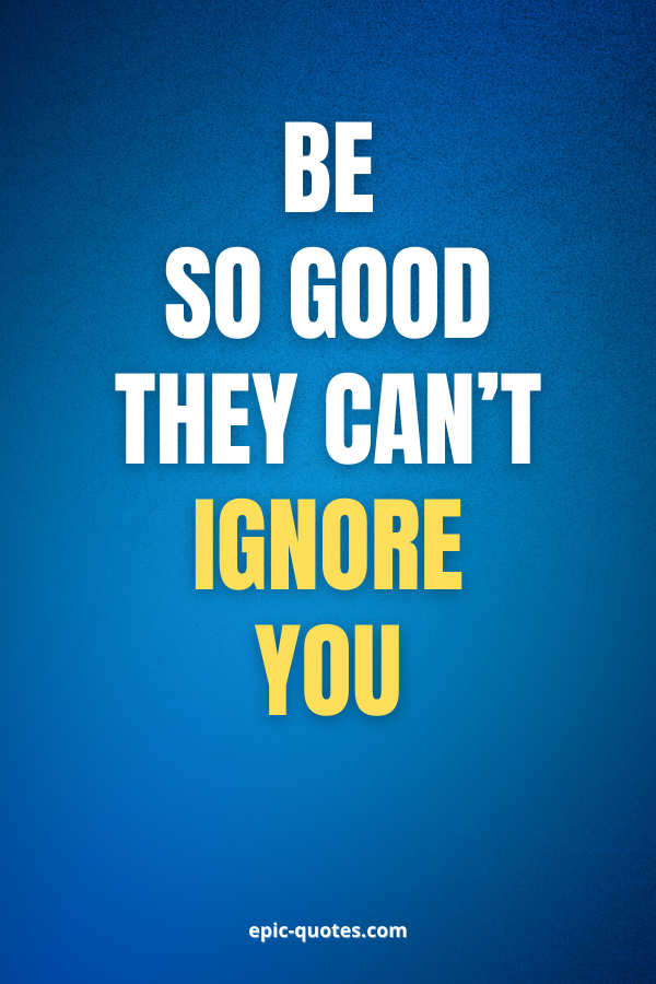 Be so good they can’t ignore you.