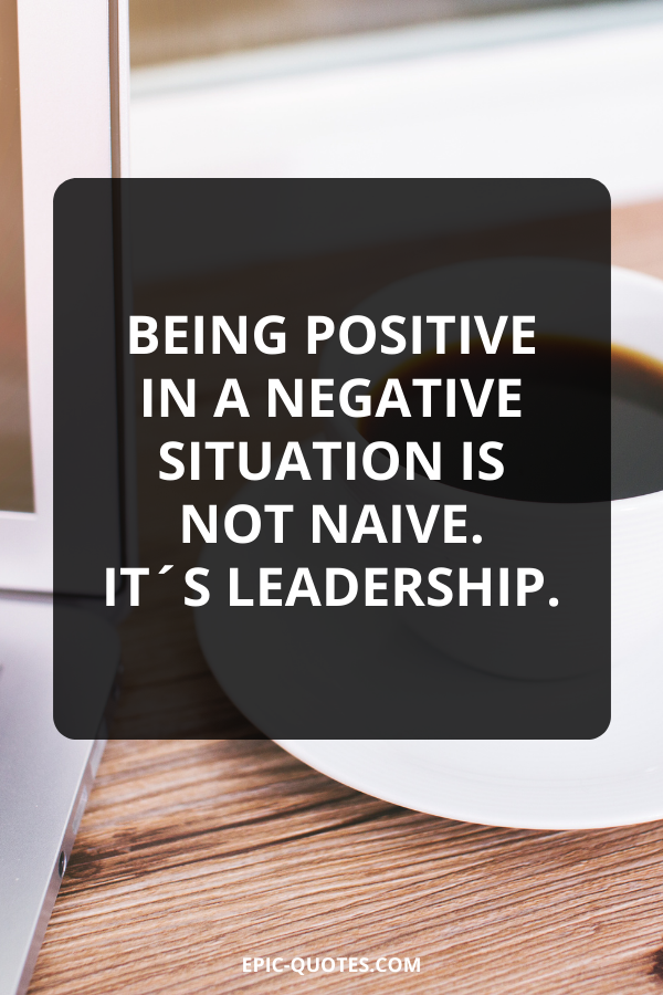 Being positive in a negative situation is not naive. It´s leadership.
