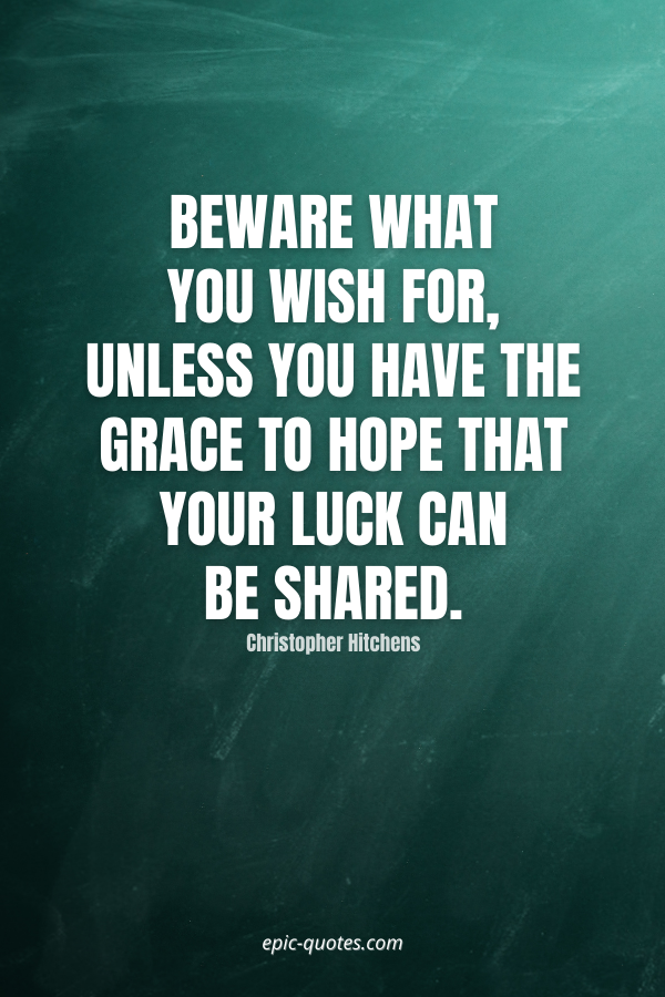 Beware what you wish for, unless you have the grace to hope that your luck can be shared. -Christopher Hitchens