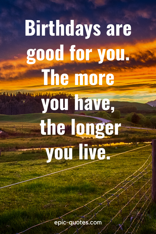 “Birthdays are good for you. The more you have, the longer you live.”