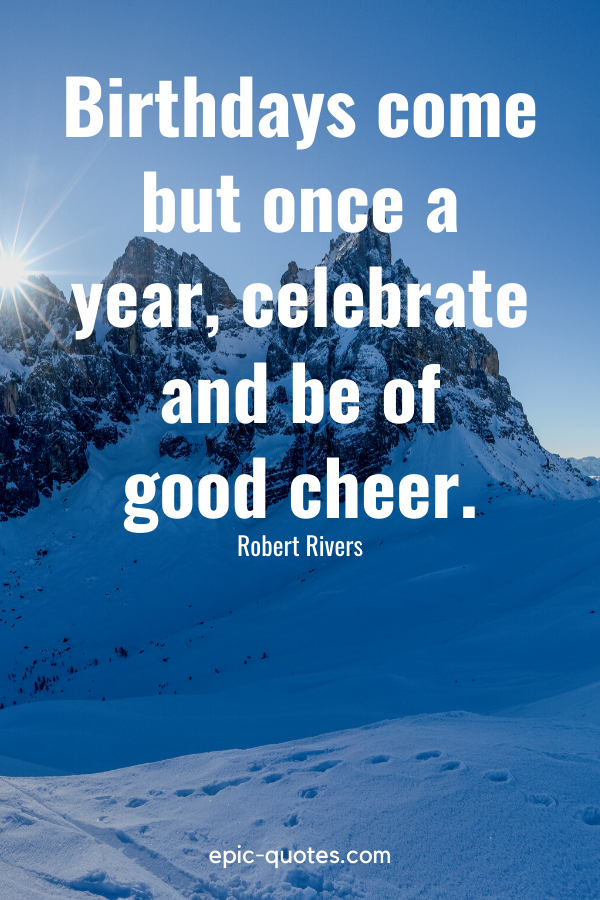 “Birthdays come but once a year, celebrate and be of good cheer.” -Robert Rivers