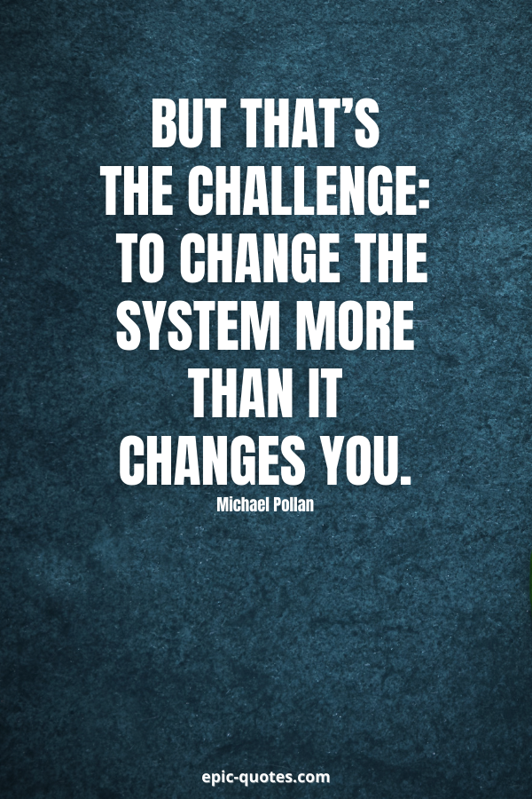 But that’s the challenge — to change the system more than it changes you. -Michael Pollan