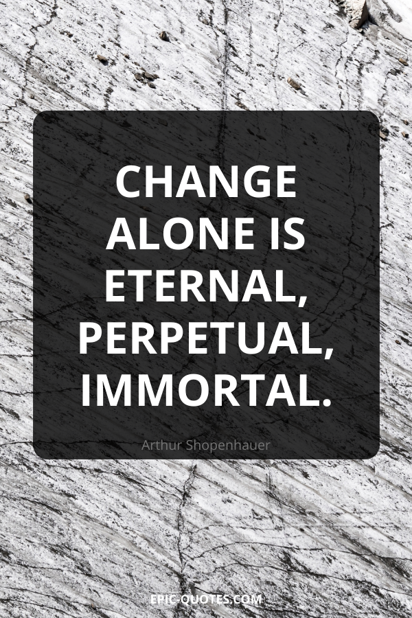Change alone is eternal, perpetual, immortal. -Arthur Shopenhauer