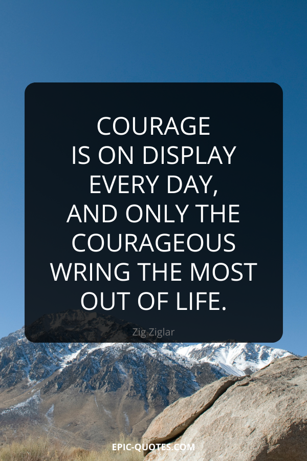 Courage is on display every day, and only the courageous wring the most out of life. -Zig Ziglar