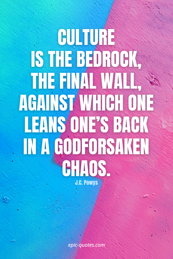 Culture is the bedrock, the final wall, against which one leans one’s back in a godforsaken chaos. -J.C. Powys