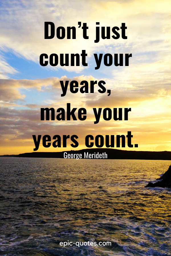 “Don’t just count your years, make your years count.” -George Merideth