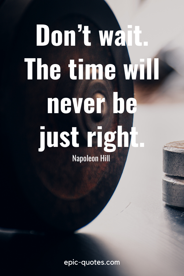 “Don’t wait. The time will never be just right.” -Napoleon Hill 