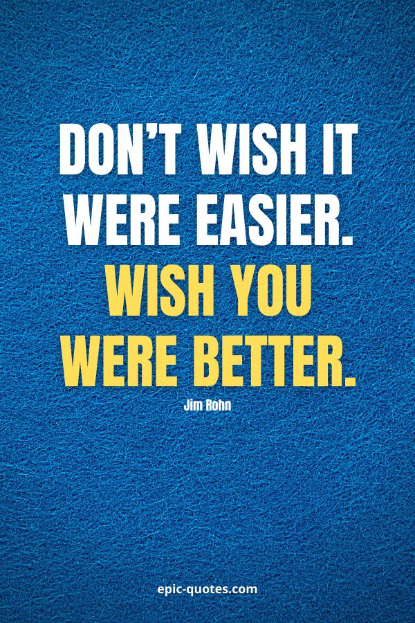 Don’t wish it were easier. Wish you were better. -Jim Rohn