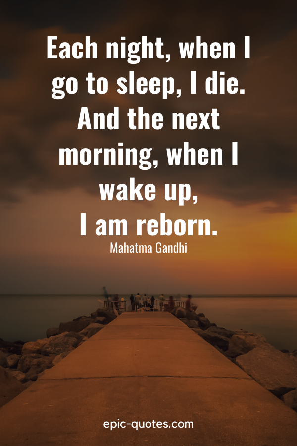 “Each night, when I go to sleep, I die. And the next morning, when I wake up, I am reborn.” -Mahatma Gandhi