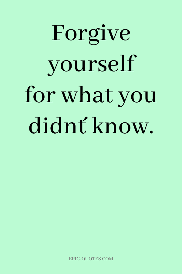 Forgive yourself for what you didn´t know.