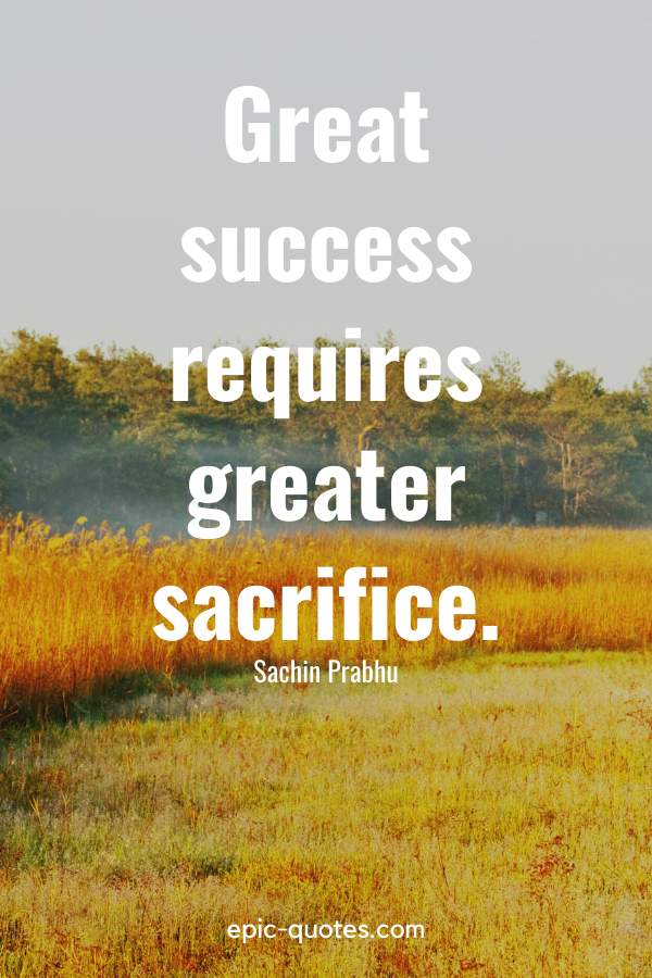 “Great success requires greater sacrifice.” -Sachin Prabhu