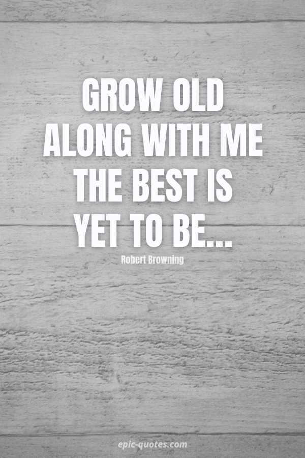 Grow old along with me the best is yet to be… -Robert Browning