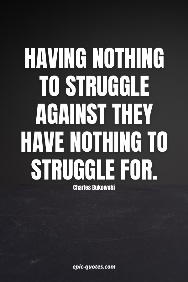 Having nothing to struggle Against they have nothing to struggle For. -Charles Bukowski