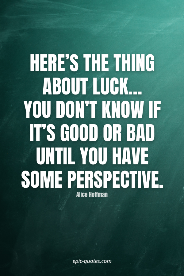 Here’s the thing about luck…you don’t know if it’s good or bad until you have some perspective. -Alice Hoffman