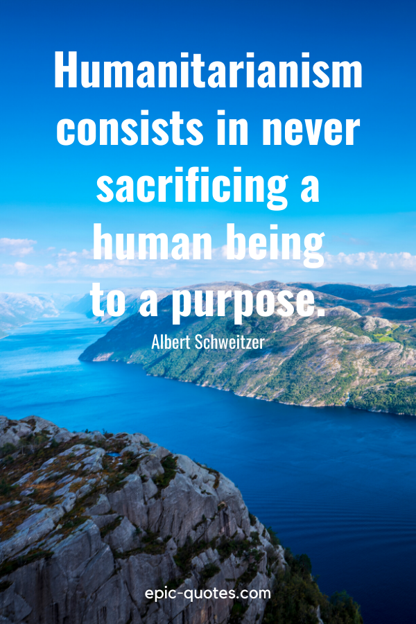 “Humanitarianism consists in never sacrificing a human being to a purpose.” -Albert Schweitzer