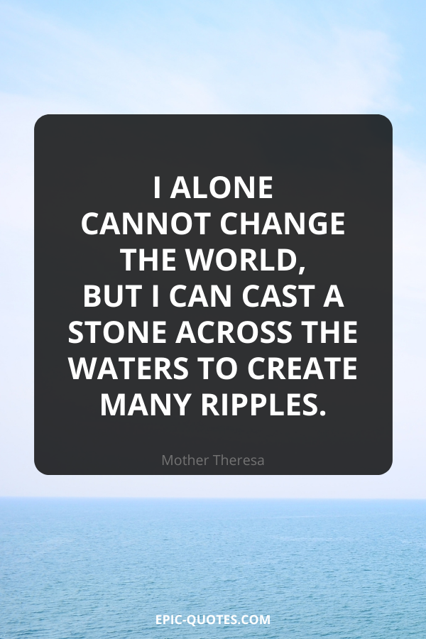 I alone cannot change the world, but I can cast a stone across the waters to create many ripples. -Mother Theresa