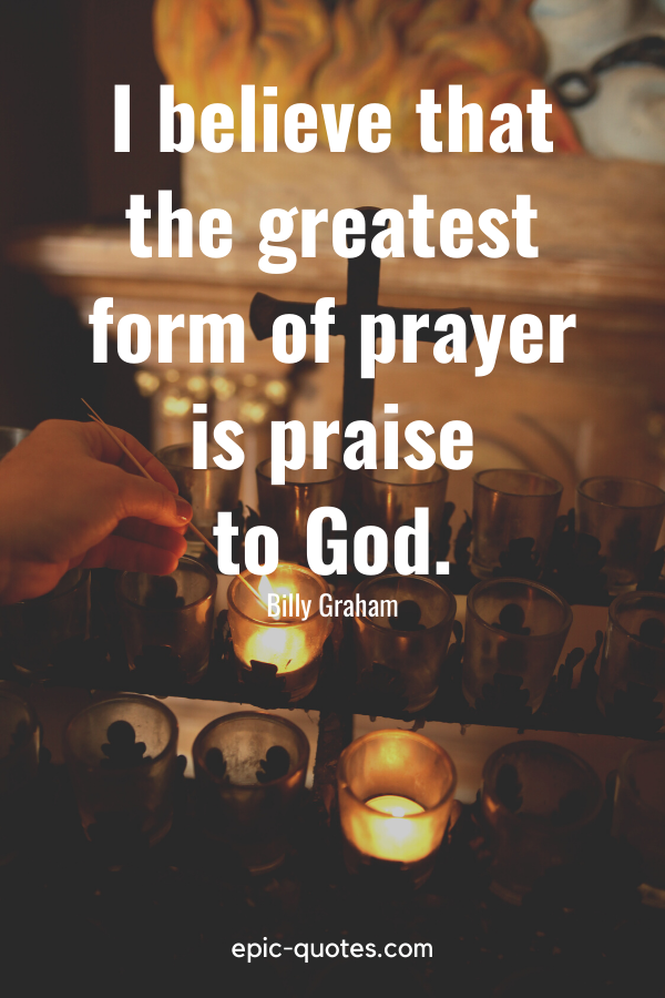 “I believe that the greatest form of prayer is praise to God.” -Billy Graham