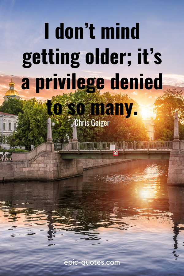 “I don’t mind getting older; it’s a privilege denied to so many.” -Chris Geiger