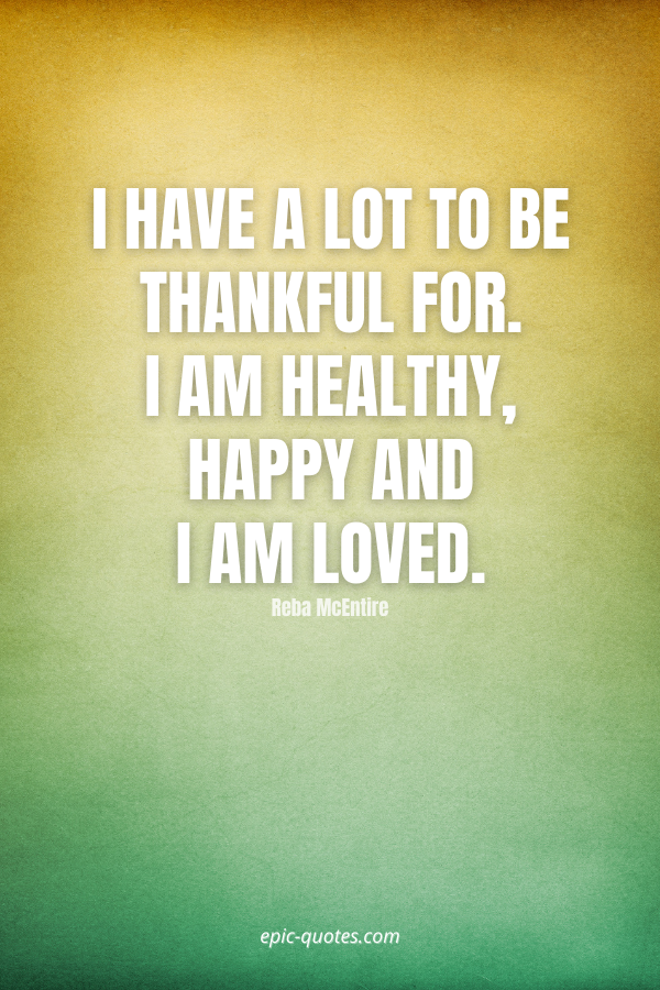I have a lot to be thankful for. I am healthy, happy and I am loved. -Reba McEntire