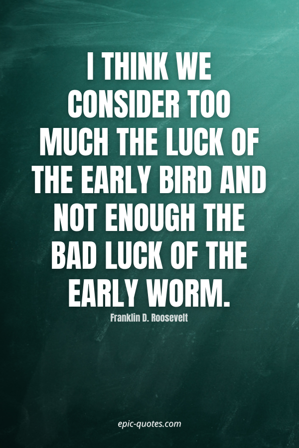 I think we consider too much the luck of the early bird and not enough the bad luck of the early worm. -Franklin D. Roosevelt