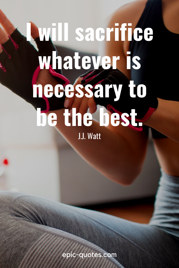 “I will sacrifice whatever is necessary to be the best.” -J.J. Watt