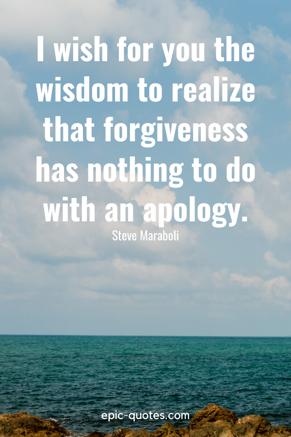 “I wish for you the wisdom to realize that forgiveness has nothing to do with an apology.” -Steve Maraboli