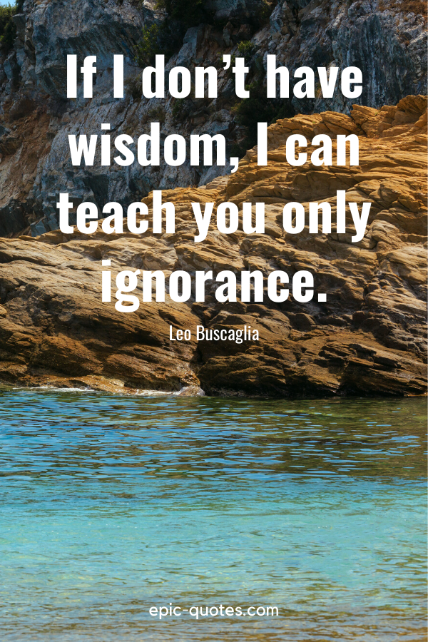 “If I don’t have wisdom, I can teach you only ignorance.” -Leo Buscaglia