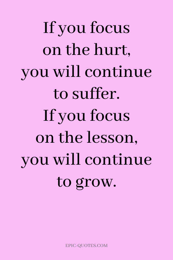 If you focus on the hurt, you will continue to suffer. If you focus on the lesson, you will continue to grow.