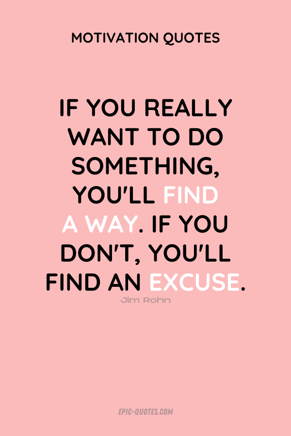 If you really want to do something, you'll find a way. If you don't, you'll find an excuse. Jim Rohn