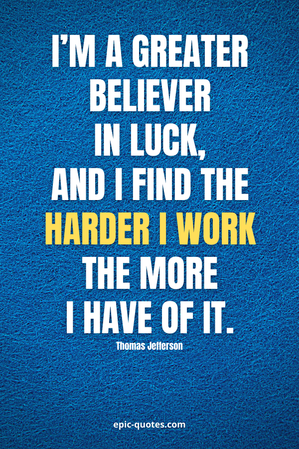 I’m a greater believer in luck, and I find the harder I work the more I have of it. -Thomas Jefferson