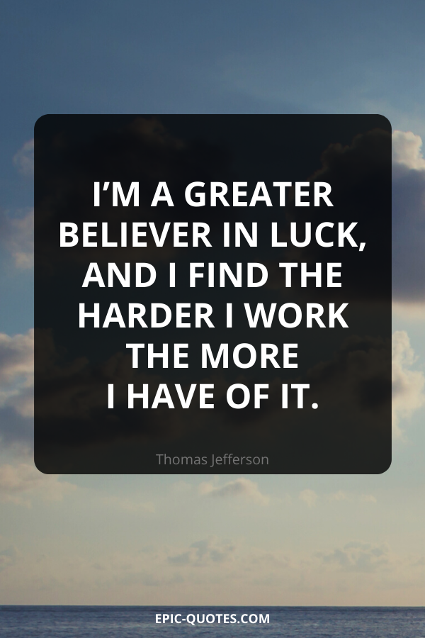 I’m a greater believer in luck, and I find the harder I work the more I have of it. -Thomas Jefferson