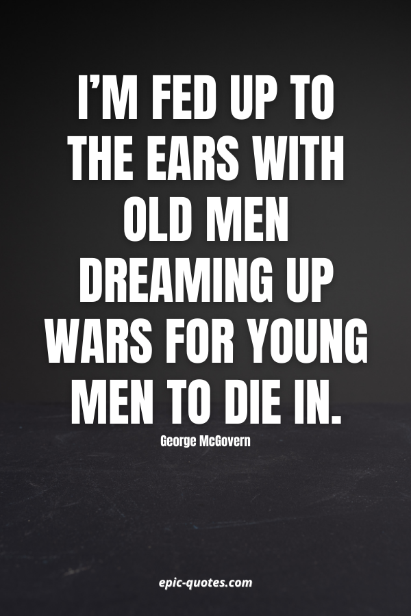 I’m fed up to the ears with old men dreaming up wars for young men to die in. -George McGovern