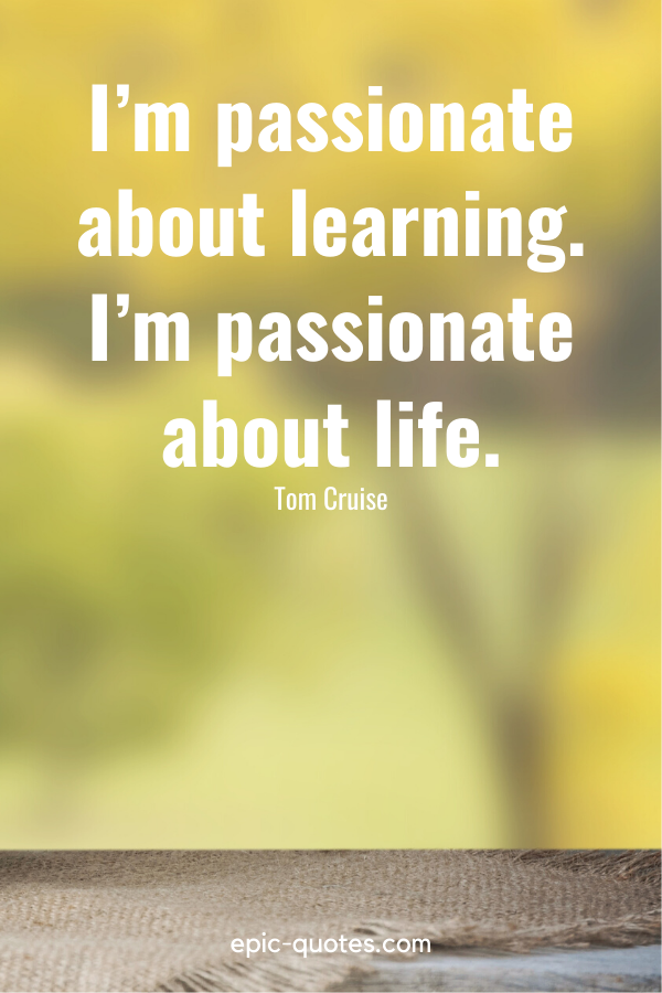 “I’m passionate about learning. I’m passionate about life.” -Tom Cruise