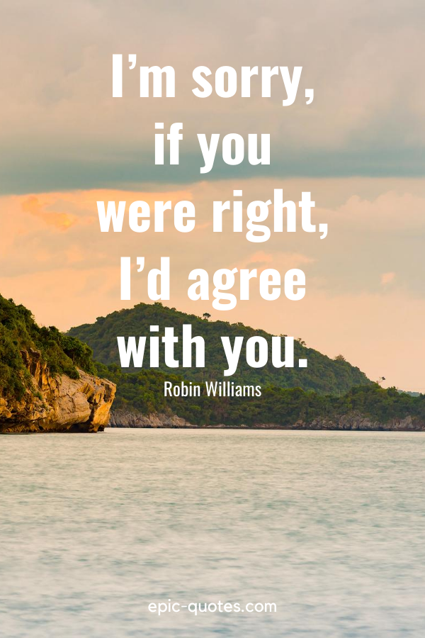 “I’m sorry, if you were right, I’d agree with you.”-Robin Williams