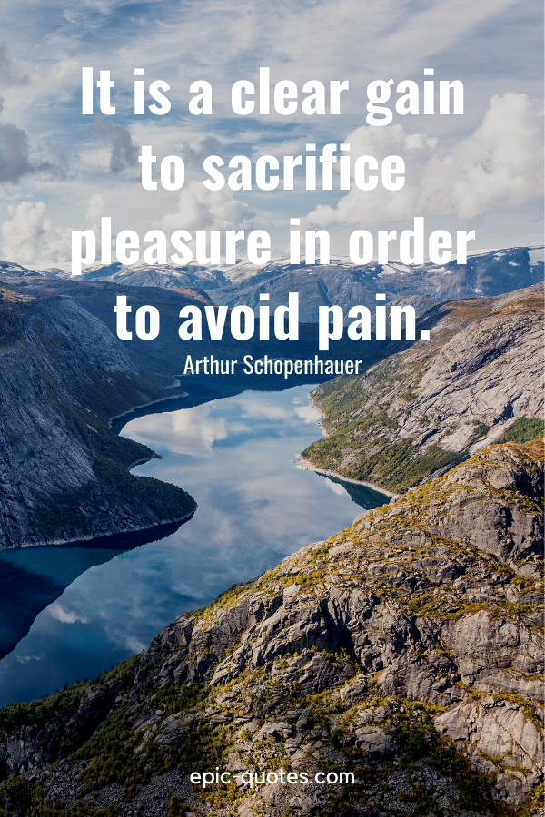“It is a clear gain to sacrifice pleasure in order to avoid pain.” -Arthur Schopenhauer