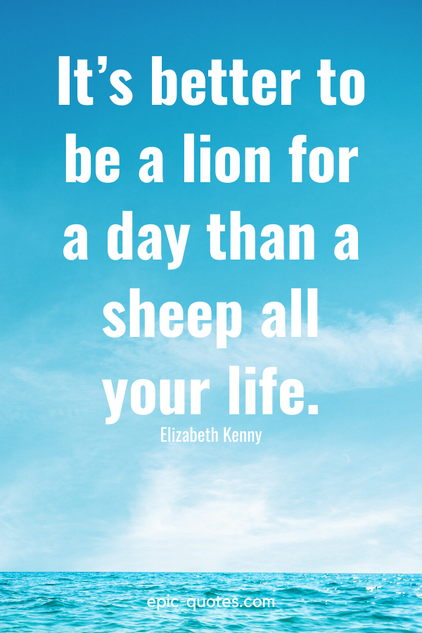 “It’s better to be a lion for a day than a sheep all your life.” -Elizabeth Kenny