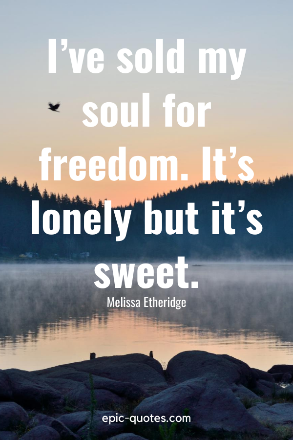 “I’ve sold my soul for freedom. It’s lonely but it’s sweet.” -Melissa Etheridge