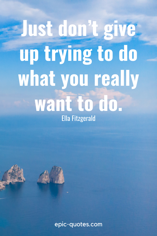 “Just don’t give up trying to do what you really want to do.” -Ella Fitzgerald