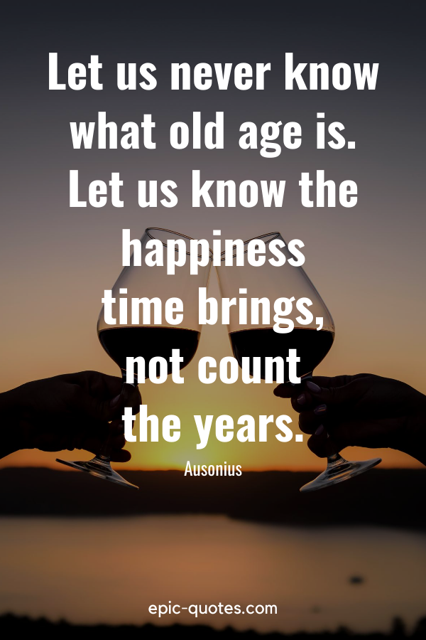 "Let us never know what old age is. Let us know the happiness time brings, not count the years." -Ausonius