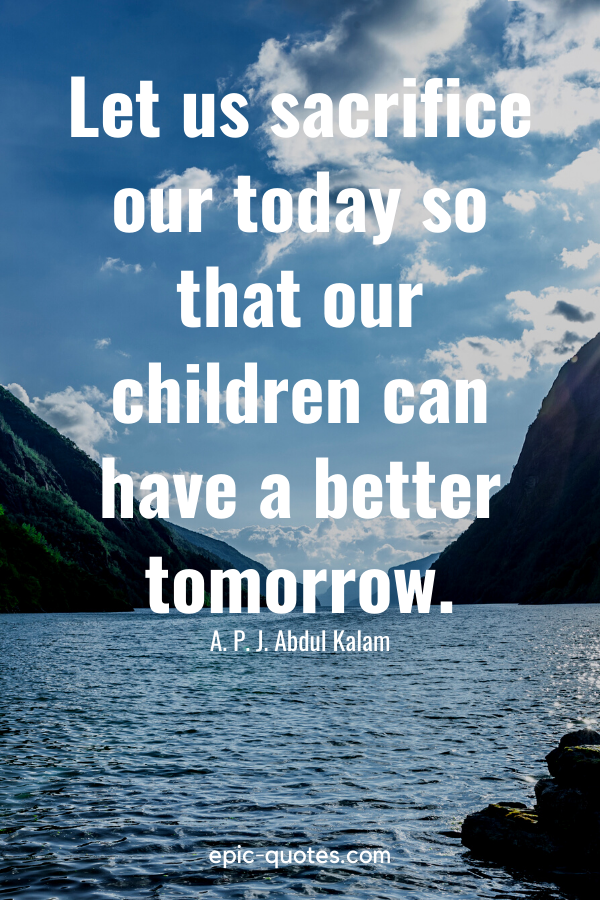 “Let us sacrifice our today so that our children can have a better tomorrow.” -A. P. J. Abdul Kalam